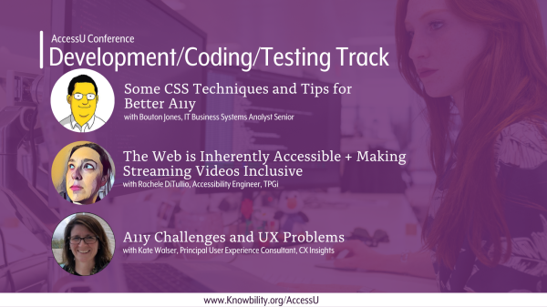 AccessU Conference. Development/Coding/Testing Track. "Some CSS Techniques and Tips for Better A11y" with Bouton Jones, IT Business Systems Analyst Senior. "The Web is Inherently Accessible + Making Streaming Videos Inclusive" with Rachele DiTullio, Accessibility Engineer, TPGi. "A11y Challenges and UX Problems" with Kate Walser, Principle User Experience Consultant, CX Insights.